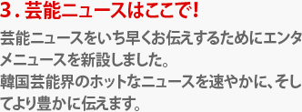 ３．芸能ニュースはここで！
芸能ニュースをいち早くお伝えするためにエンタメニュースを新設しました。
韓国芸能界のホットなニュースを速やかに、そしてより豊かに伝えます。